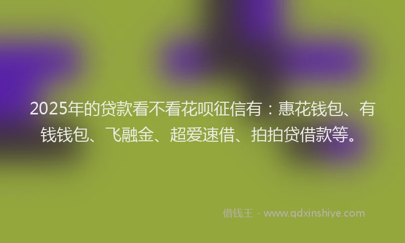 2025年的贷款看不看花呗征信有：惠花钱包、有钱钱包、飞融金、超爱速借、拍拍贷借款等。