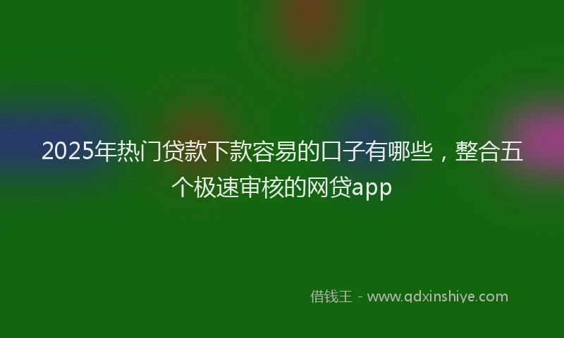 2025年热门贷款下款容易的口子有哪些,整合五个极速审核的网贷app