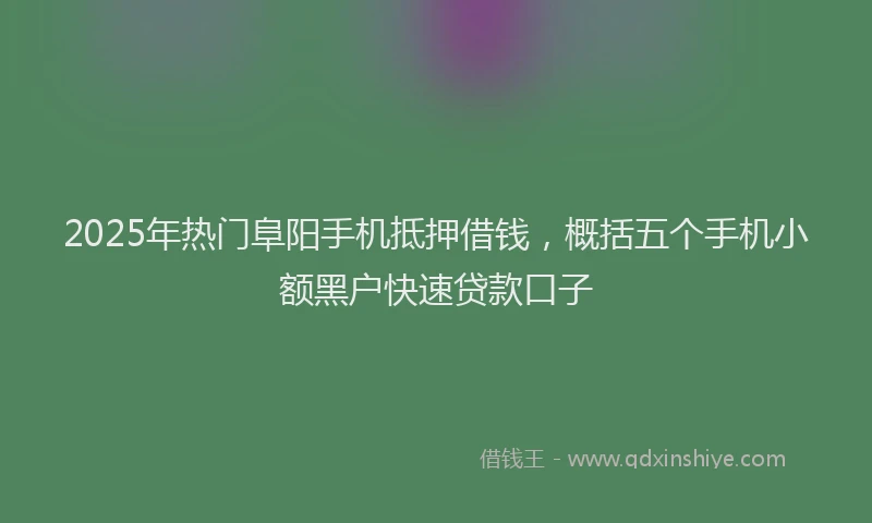 2025年热门阜阳手机抵押借钱，概括五个手机小额黑户快速贷款口子