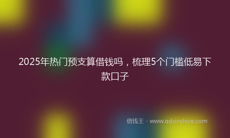 2025年热门预支算借钱吗，梳理5个门槛低易下款口子