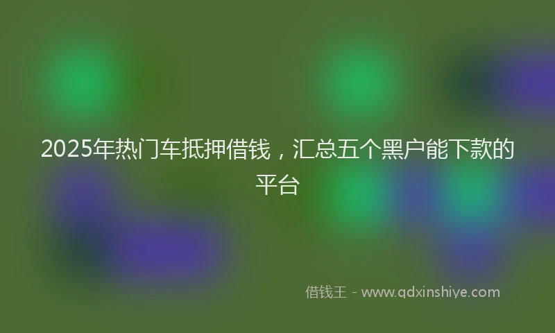 2025年热门车抵押借钱,汇总五个黑户能下款的平台