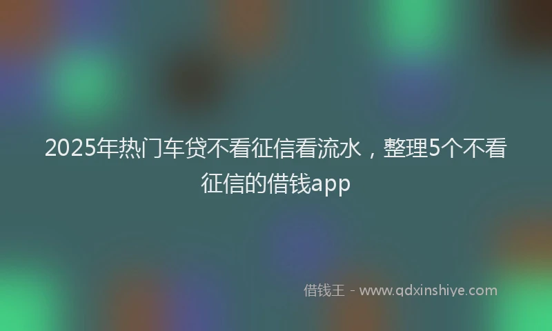 2025年热门车贷不看征信看流水，整理5个不看征信的借钱app