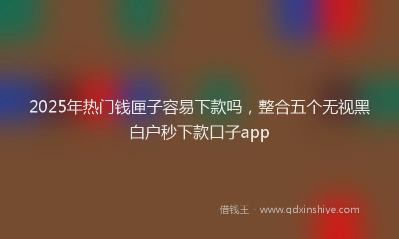 2025年热门钱匣子容易下款吗，整合五个无视黑白户秒下款口子app