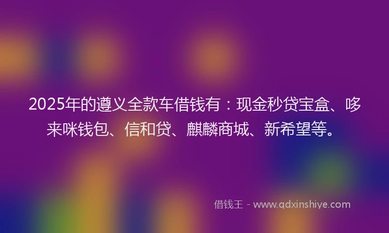 2025年的遵义全款车借钱有:现金秒贷宝盒、哆来咪钱包、信和贷、麒麟商城、新希望等。