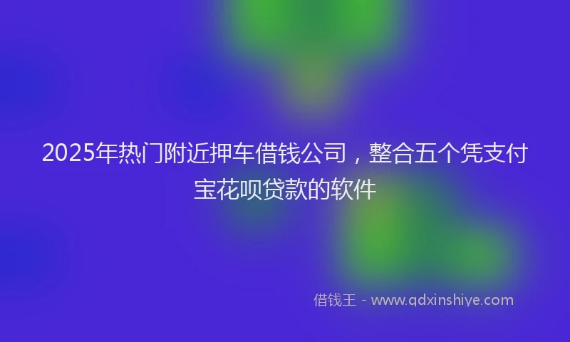2025年热门附近押车借钱公司，整合五个凭支付宝花呗贷款的软件