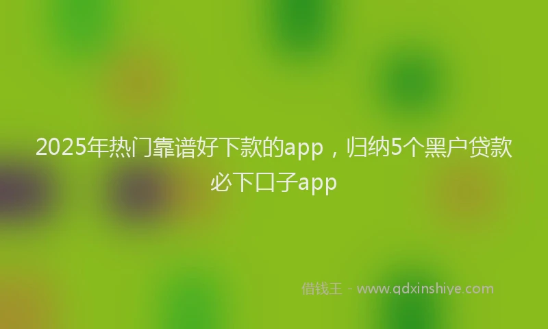 2025年热门靠谱好下款的app，归纳5个黑户贷款必下口子app