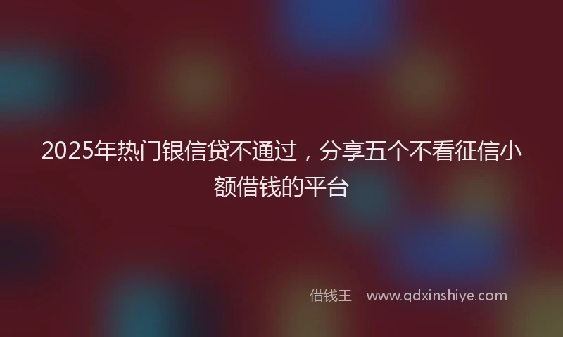 2025年热门银信贷不通过，分享五个不看征信小额借钱的平台