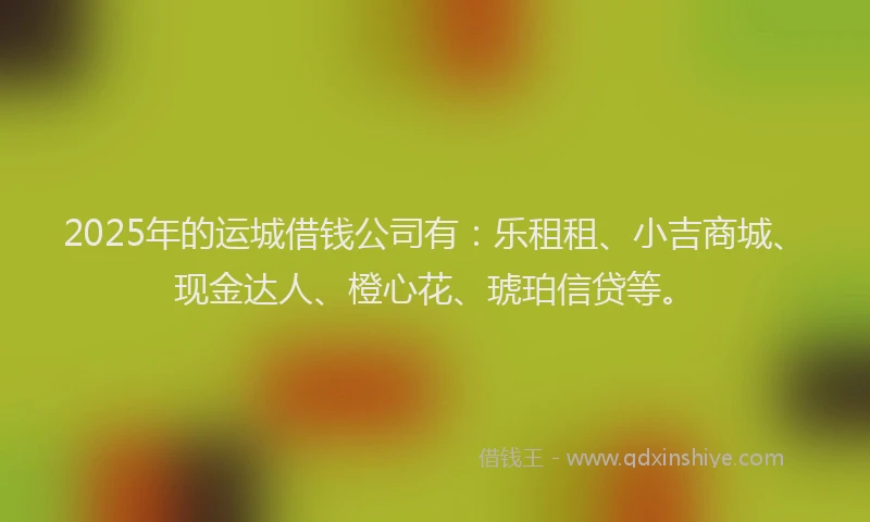 2025年的运城借钱公司有：乐租租、小吉商城、现金达人、橙心花、琥珀信贷等。