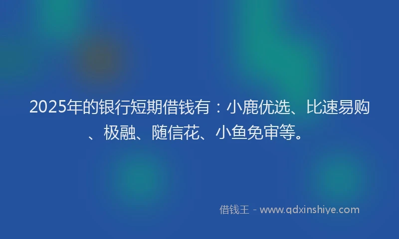 2025年的银行短期借钱有:小鹿优选、比速易购、极融、随信花、小鱼免审等。