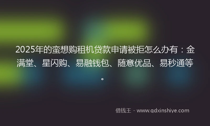 2025年的蛮想购租机贷款申请被拒怎么办有：金满堂、星闪购、易融钱包、随意优品、易秒通等。