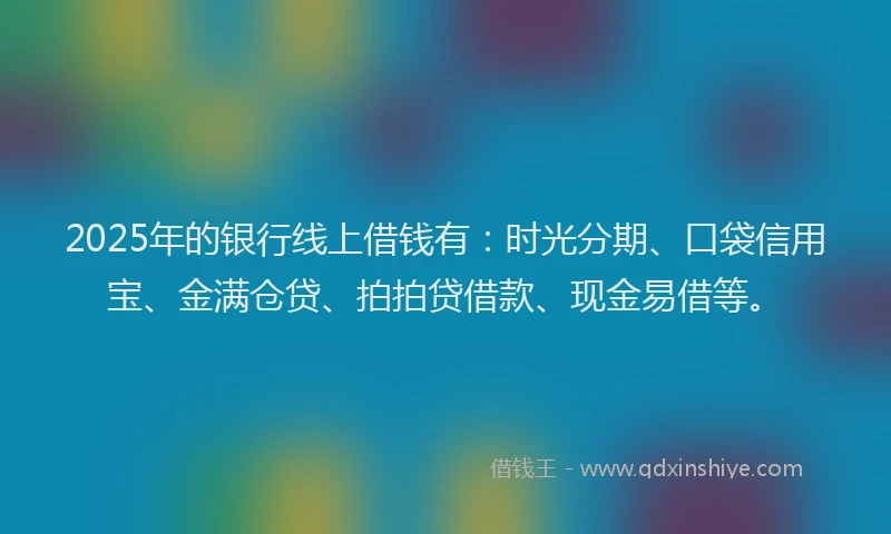 2025年的银行线上借钱有:时光分期、口袋信用宝、金满仓贷、拍拍贷借款、现金易借等。