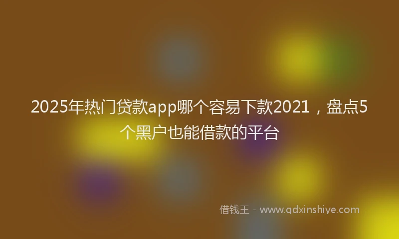 2025年热门贷款app哪个容易下款2021，盘点5个黑户也能借款的平台