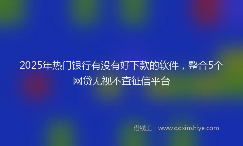 2025年热门银行有没有好下款的软件，整合5个网贷无视不查征信平台