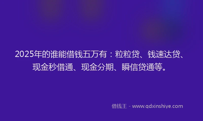 2025年的谁能借钱五万有：粒粒贷、钱速达贷、现金秒借通、现金分期、瞬信贷通等。