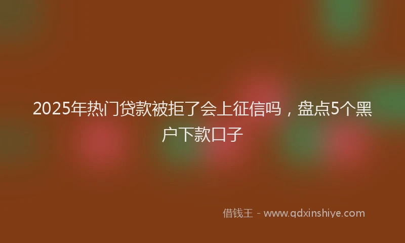 2025年热门贷款被拒了会上征信吗,盘点5个黑户下款口子