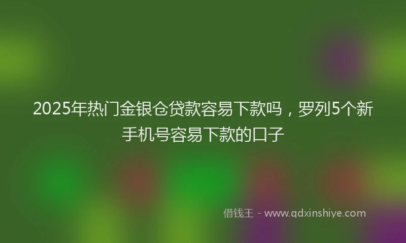 2025年热门金银仓贷款容易下款吗,罗列5个新手机号容易下款的口子