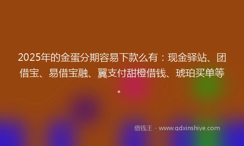 2025年的金蛋分期容易下款么有：现金驿站、团借宝、易借宝融、翼支付甜橙借钱、琥珀买单等。