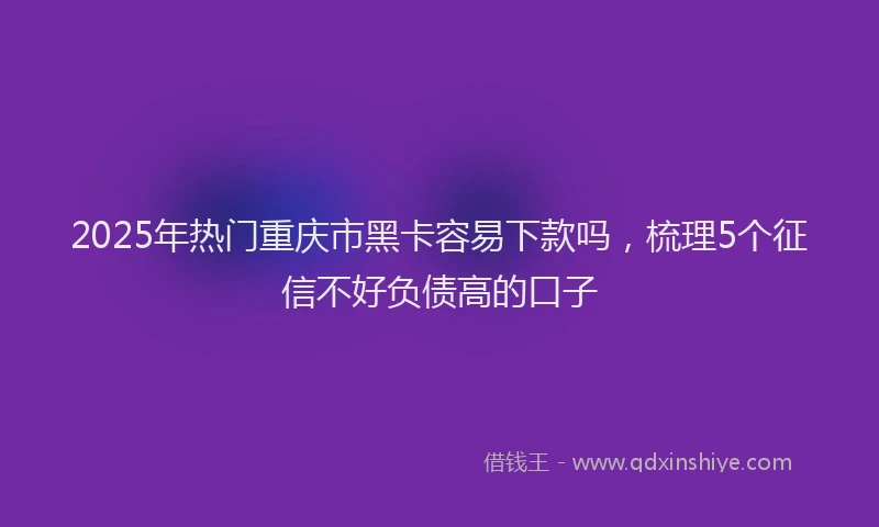 2025年热门重庆市黑卡容易下款吗，梳理5个征信不好负债高的口子