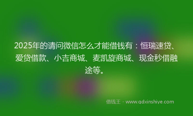 2025年的请问微信怎么才能借钱有：恒瑞速贷、爱贷借款、小吉商城、麦凯旋商城、现金秒借融途等。