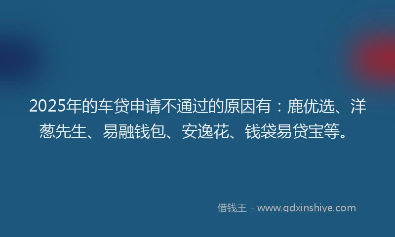 2025年的车贷申请不通过的原因有：鹿优选、洋葱先生、易融钱包、安逸花、钱袋易贷宝等。