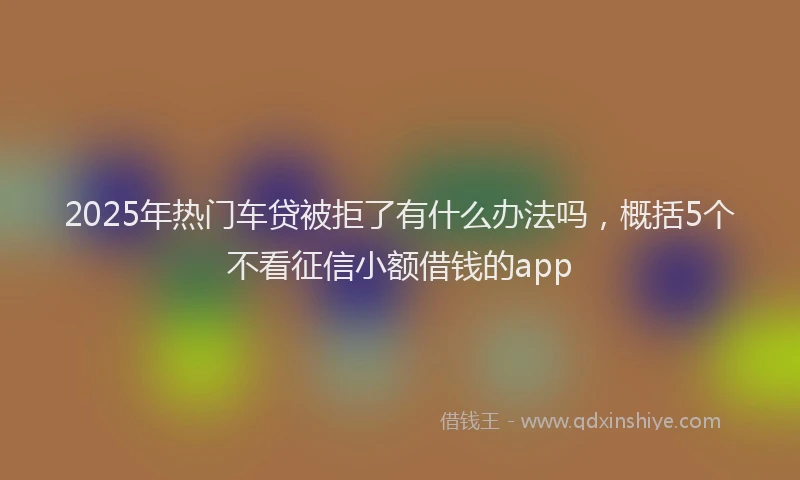 2025年热门车贷被拒了有什么办法吗,概括5个不看征信小额借钱的app