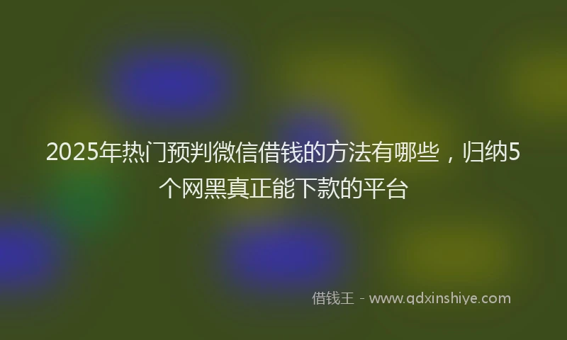 2025年热门预判微信借钱的方法有哪些，归纳5个网黑真正能下款的平台