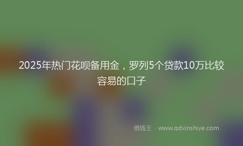 2025年热门花呗备用金，罗列5个贷款10万比较容易的口子