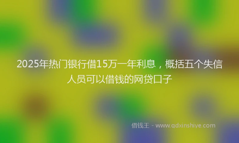 2025年热门银行借15万一年利息，概括五个失信人员可以借钱的网贷口子