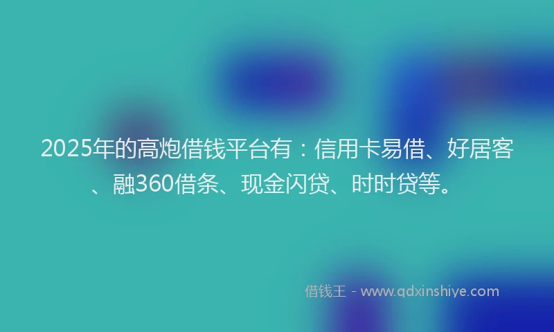 2025年的高炮借钱平台有：信用卡易借、好居客、融360借条、现金闪贷、时时贷等。
