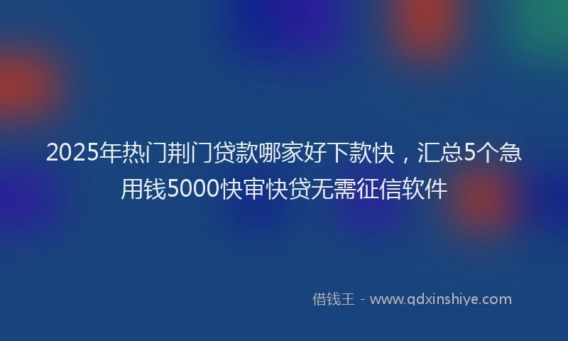 2025年热门荆门贷款哪家好下款快，汇总5个急用钱5000快审快贷无需征信软件