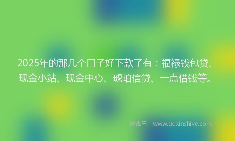2025年的那几个口子好下款了有:福禄钱包贷、现金小站、现金中心、琥珀信贷、一点借钱等。