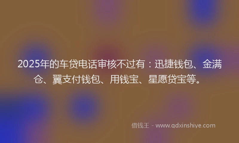 2025年的车贷电话审核不过有：迅捷钱包、金满仓、翼支付钱包、用钱宝、星愿贷宝等。