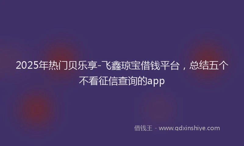 2025年热门贝乐享-飞鑫琼宝借钱平台，总结五个不看征信查询的app