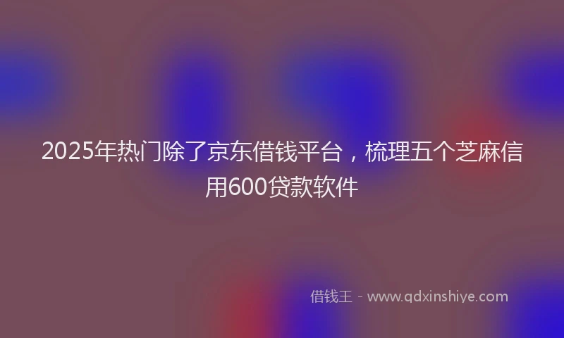 2025年热门除了京东借钱平台，梳理五个芝麻信用600贷款软件