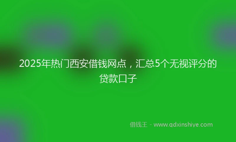 2025年热门西安借钱网点,汇总5个无视评分的贷款口子