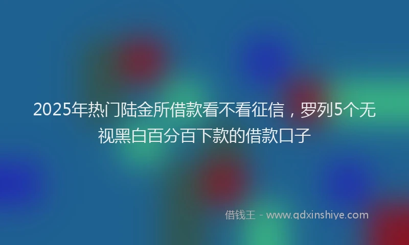 2025年热门陆金所借款看不看征信，罗列5个无视黑白百分百下款的借款口子