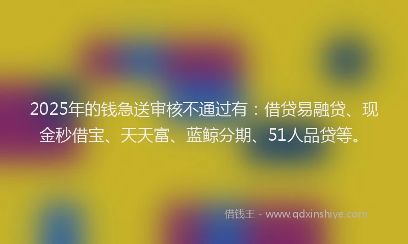 2025年的钱急送审核不通过有：借贷易融贷、现金秒借宝、天天富、蓝鲸分期、51人品贷等。