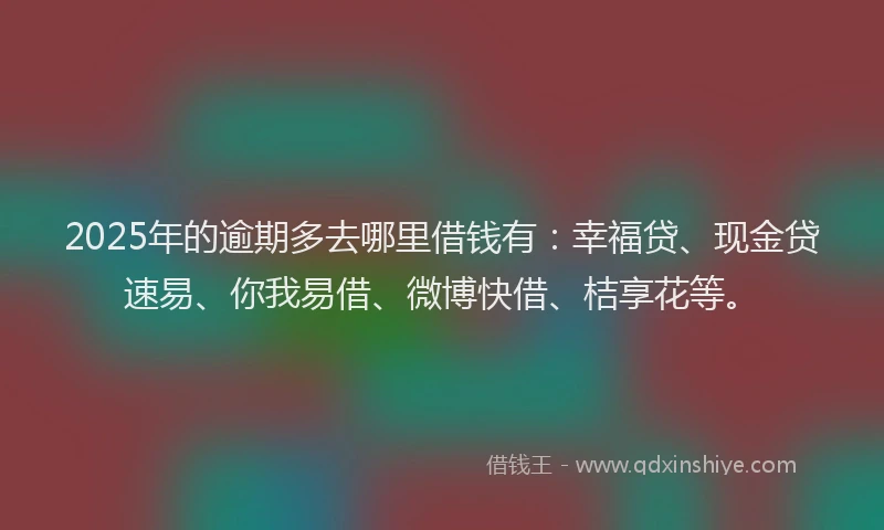 2025年的逾期多去哪里借钱有:幸福贷、现金贷速易、你我易借、微博快借、桔享花等。