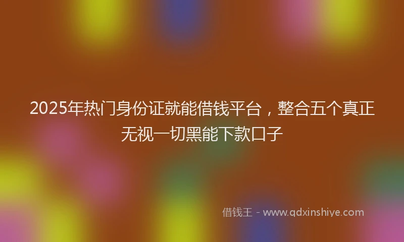 2025年热门身份证就能借钱平台，整合五个真正无视一切黑能下款口子