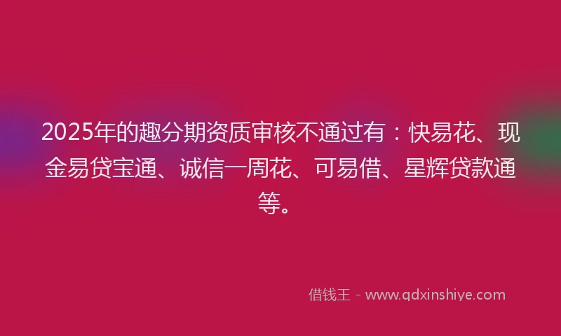 2025年的趣分期资质审核不通过有：快易花、现金易贷宝通、诚信一周花、可易借、星辉贷款通等。