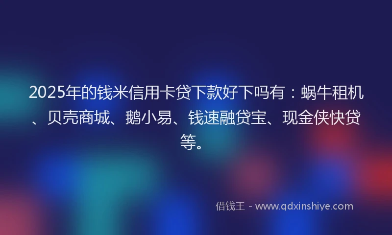 2025年的钱米信用卡贷下款好下吗有：蜗牛租机、贝壳商城、鹅小易、钱速融贷宝、现金侠快贷等。