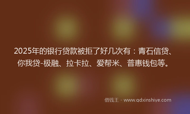 2025年的银行贷款被拒了好几次有：青石信贷、你我贷-极融、拉卡拉、爱帮米、普惠钱包等。