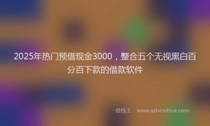 2025年热门预借现金3000,整合五个无视黑白百分百下款的借款软件