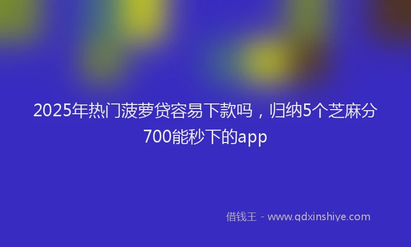 2025年热门菠萝贷容易下款吗，归纳5个芝麻分700能秒下的app