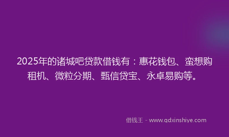 2025年的诸城吧贷款借钱有：惠花钱包、蛮想购租机、微粒分期、甄信贷宝、永卓易购等。