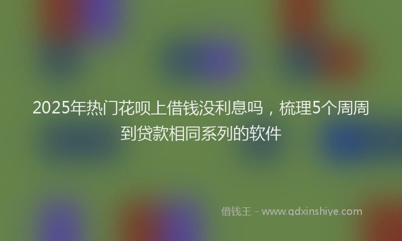2025年热门花呗上借钱没利息吗,梳理5个周周到贷款相同系列的软件