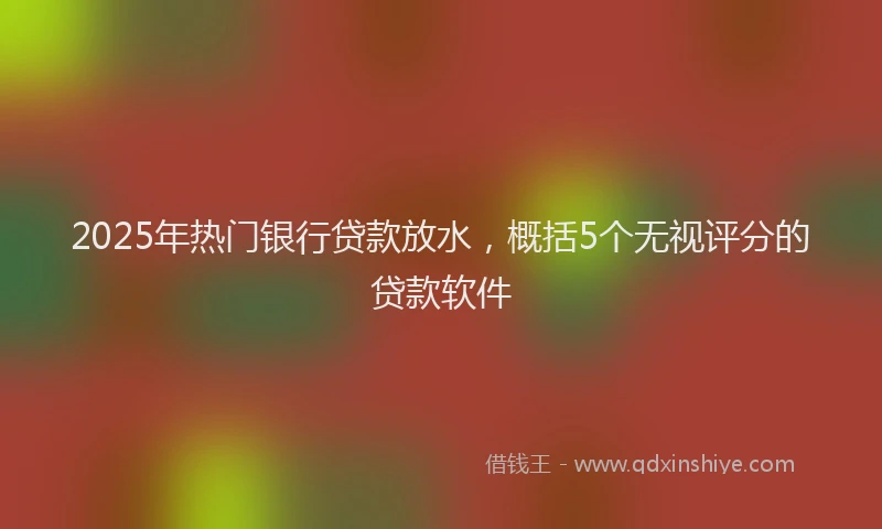 2025年热门银行贷款放水,概括5个无视评分的贷款软件
