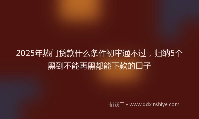 2025年热门贷款什么条件初审通不过，归纳5个黑到不能再黑都能下款的口子