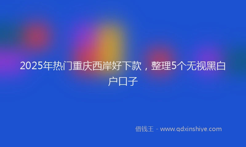 2025年热门重庆西岸好下款，整理5个无视黑白户口子