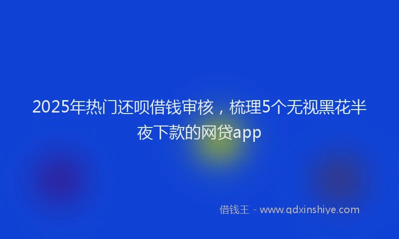 2025年热门还呗借钱审核，梳理5个无视黑花半夜下款的网贷app